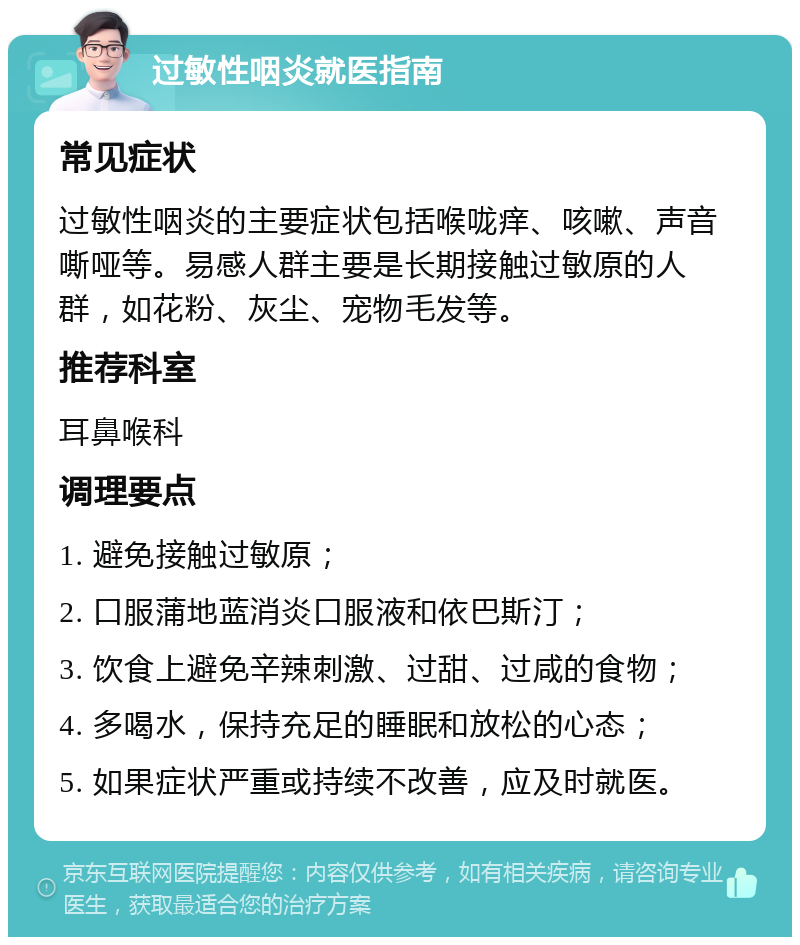 过敏性咽炎就医指南 常见症状 过敏性咽炎的主要症状包括喉咙痒、咳嗽、声音嘶哑等。易感人群主要是长期接触过敏原的人群，如花粉、灰尘、宠物毛发等。 推荐科室 耳鼻喉科 调理要点 1. 避免接触过敏原； 2. 口服蒲地蓝消炎口服液和依巴斯汀； 3. 饮食上避免辛辣刺激、过甜、过咸的食物； 4. 多喝水，保持充足的睡眠和放松的心态； 5. 如果症状严重或持续不改善，应及时就医。