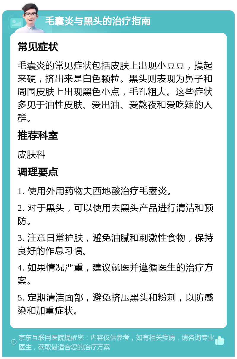 毛囊炎与黑头的治疗指南 常见症状 毛囊炎的常见症状包括皮肤上出现小豆豆，摸起来硬，挤出来是白色颗粒。黑头则表现为鼻子和周围皮肤上出现黑色小点，毛孔粗大。这些症状多见于油性皮肤、爱出油、爱熬夜和爱吃辣的人群。 推荐科室 皮肤科 调理要点 1. 使用外用药物夫西地酸治疗毛囊炎。 2. 对于黑头，可以使用去黑头产品进行清洁和预防。 3. 注意日常护肤，避免油腻和刺激性食物，保持良好的作息习惯。 4. 如果情况严重，建议就医并遵循医生的治疗方案。 5. 定期清洁面部，避免挤压黑头和粉刺，以防感染和加重症状。