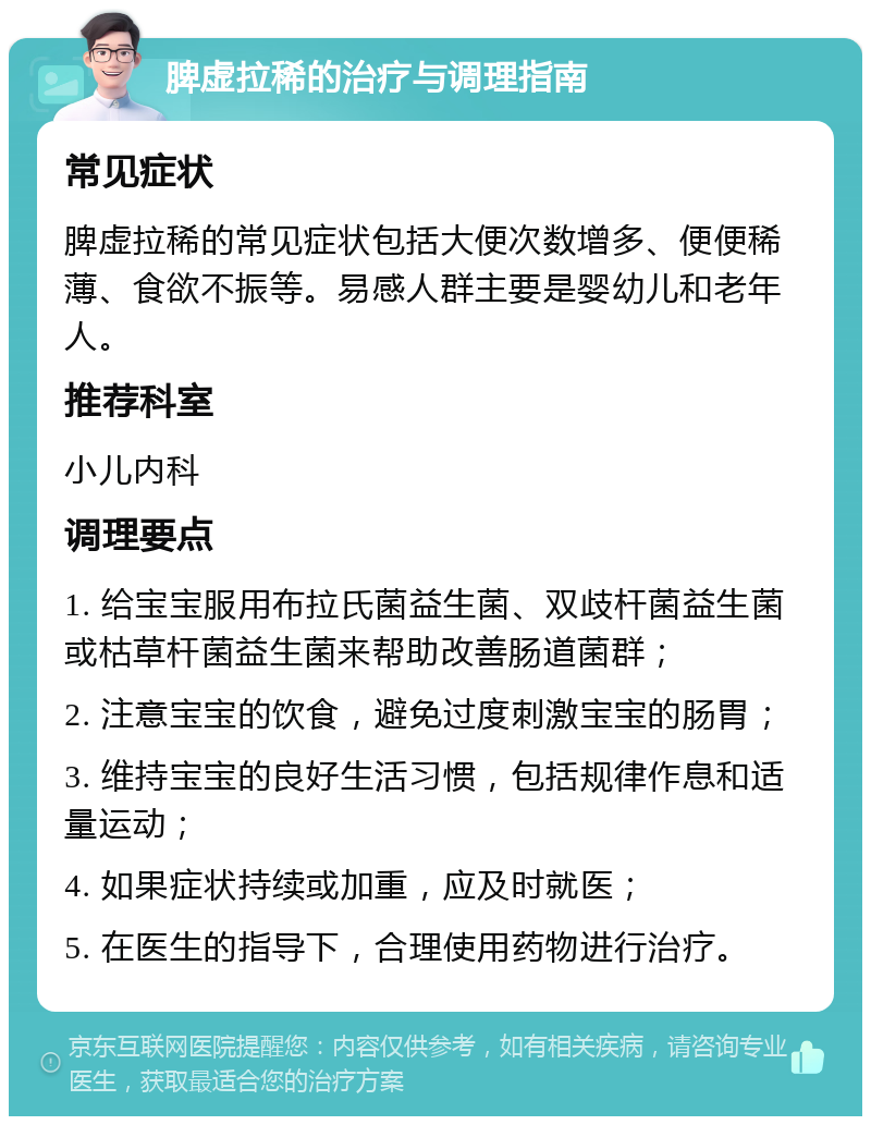 脾虚拉稀的治疗与调理指南 常见症状 脾虚拉稀的常见症状包括大便次数增多、便便稀薄、食欲不振等。易感人群主要是婴幼儿和老年人。 推荐科室 小儿内科 调理要点 1. 给宝宝服用布拉氏菌益生菌、双歧杆菌益生菌或枯草杆菌益生菌来帮助改善肠道菌群； 2. 注意宝宝的饮食，避免过度刺激宝宝的肠胃； 3. 维持宝宝的良好生活习惯，包括规律作息和适量运动； 4. 如果症状持续或加重，应及时就医； 5. 在医生的指导下，合理使用药物进行治疗。