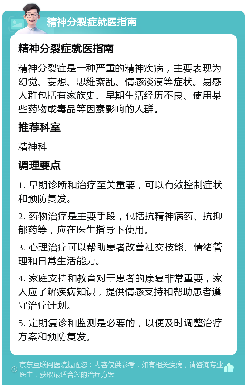 精神分裂症就医指南 精神分裂症就医指南 精神分裂症是一种严重的精神疾病，主要表现为幻觉、妄想、思维紊乱、情感淡漠等症状。易感人群包括有家族史、早期生活经历不良、使用某些药物或毒品等因素影响的人群。 推荐科室 精神科 调理要点 1. 早期诊断和治疗至关重要，可以有效控制症状和预防复发。 2. 药物治疗是主要手段，包括抗精神病药、抗抑郁药等，应在医生指导下使用。 3. 心理治疗可以帮助患者改善社交技能、情绪管理和日常生活能力。 4. 家庭支持和教育对于患者的康复非常重要，家人应了解疾病知识，提供情感支持和帮助患者遵守治疗计划。 5. 定期复诊和监测是必要的，以便及时调整治疗方案和预防复发。