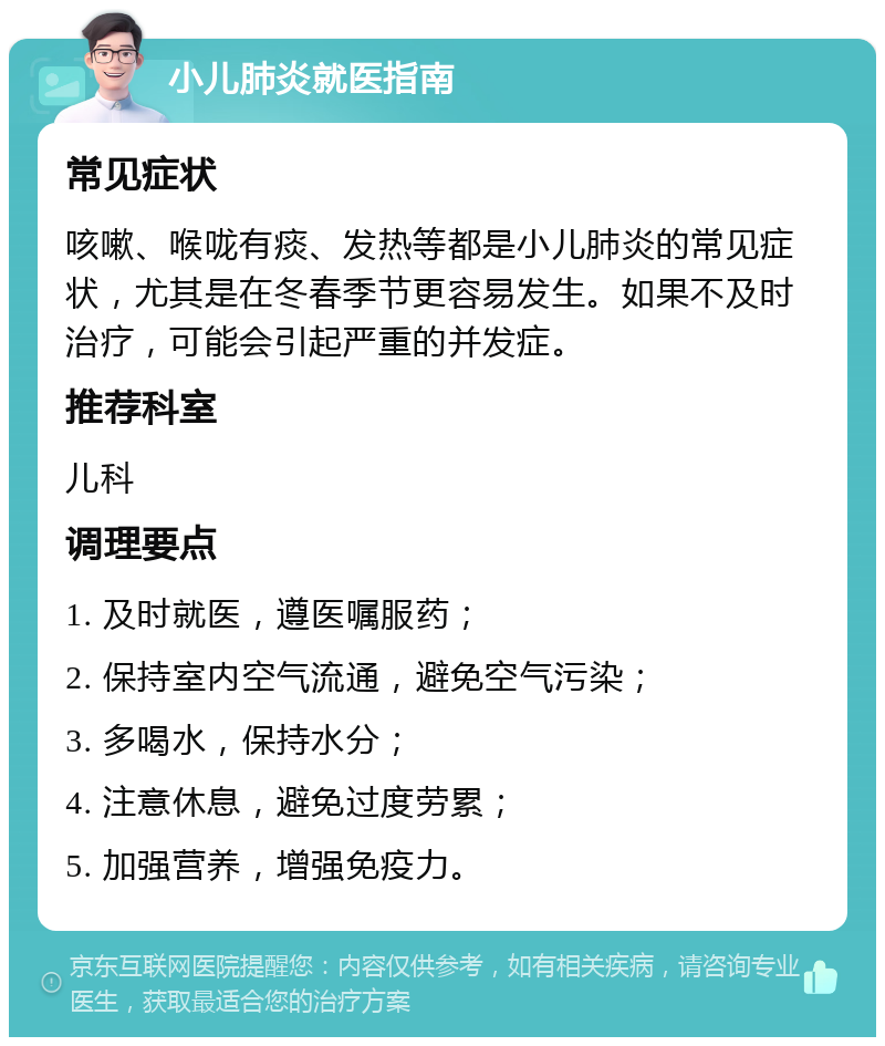 小儿肺炎就医指南 常见症状 咳嗽、喉咙有痰、发热等都是小儿肺炎的常见症状，尤其是在冬春季节更容易发生。如果不及时治疗，可能会引起严重的并发症。 推荐科室 儿科 调理要点 1. 及时就医，遵医嘱服药； 2. 保持室内空气流通，避免空气污染； 3. 多喝水，保持水分； 4. 注意休息，避免过度劳累； 5. 加强营养，增强免疫力。