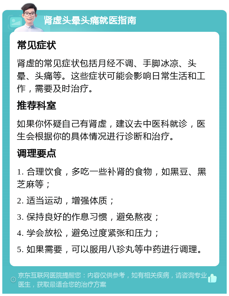 肾虚头晕头痛就医指南 常见症状 肾虚的常见症状包括月经不调、手脚冰凉、头晕、头痛等。这些症状可能会影响日常生活和工作，需要及时治疗。 推荐科室 如果你怀疑自己有肾虚，建议去中医科就诊，医生会根据你的具体情况进行诊断和治疗。 调理要点 1. 合理饮食，多吃一些补肾的食物，如黑豆、黑芝麻等； 2. 适当运动，增强体质； 3. 保持良好的作息习惯，避免熬夜； 4. 学会放松，避免过度紧张和压力； 5. 如果需要，可以服用八珍丸等中药进行调理。