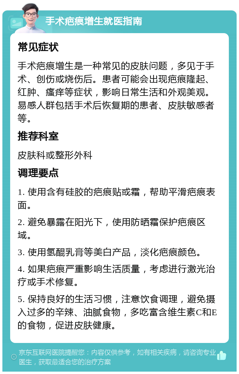 手术疤痕增生就医指南 常见症状 手术疤痕增生是一种常见的皮肤问题，多见于手术、创伤或烧伤后。患者可能会出现疤痕隆起、红肿、瘙痒等症状，影响日常生活和外观美观。易感人群包括手术后恢复期的患者、皮肤敏感者等。 推荐科室 皮肤科或整形外科 调理要点 1. 使用含有硅胶的疤痕贴或霜，帮助平滑疤痕表面。 2. 避免暴露在阳光下，使用防晒霜保护疤痕区域。 3. 使用氢醌乳膏等美白产品，淡化疤痕颜色。 4. 如果疤痕严重影响生活质量，考虑进行激光治疗或手术修复。 5. 保持良好的生活习惯，注意饮食调理，避免摄入过多的辛辣、油腻食物，多吃富含维生素C和E的食物，促进皮肤健康。