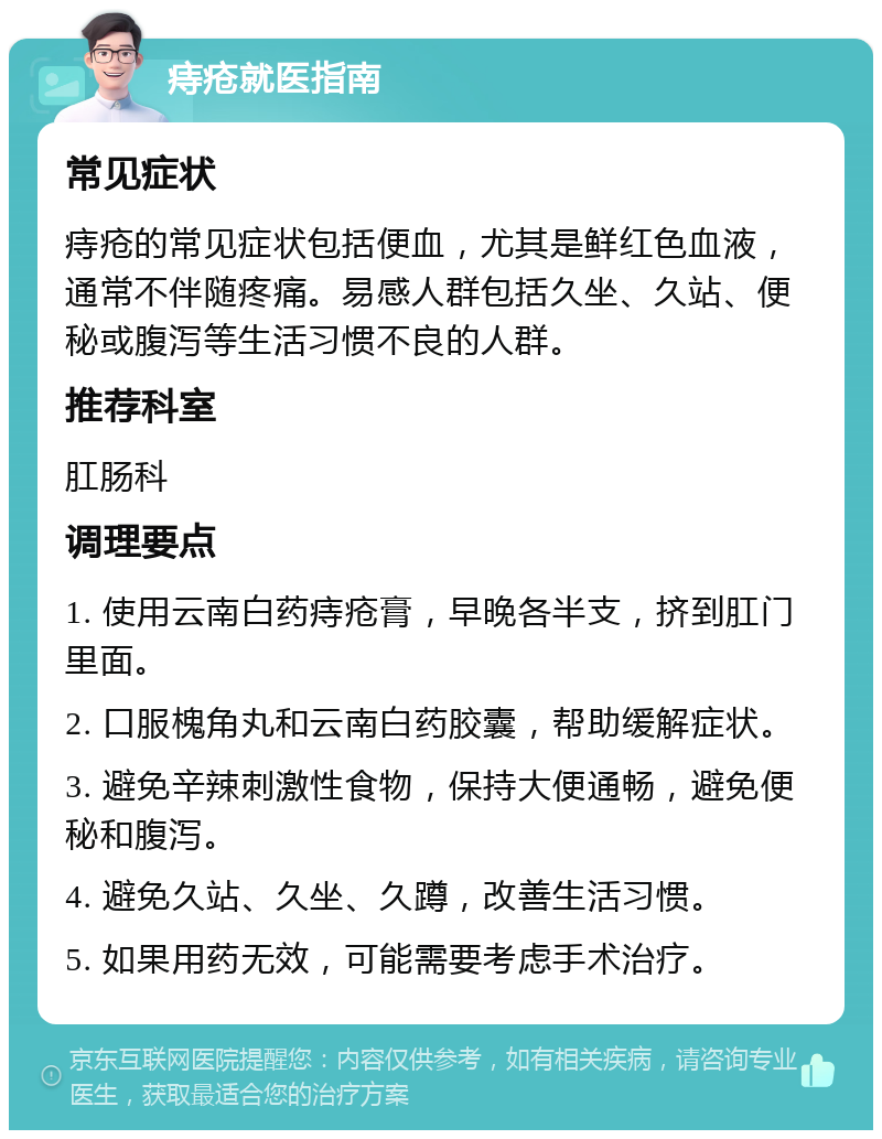 痔疮就医指南 常见症状 痔疮的常见症状包括便血，尤其是鲜红色血液，通常不伴随疼痛。易感人群包括久坐、久站、便秘或腹泻等生活习惯不良的人群。 推荐科室 肛肠科 调理要点 1. 使用云南白药痔疮膏，早晚各半支，挤到肛门里面。 2. 口服槐角丸和云南白药胶囊，帮助缓解症状。 3. 避免辛辣刺激性食物，保持大便通畅，避免便秘和腹泻。 4. 避免久站、久坐、久蹲，改善生活习惯。 5. 如果用药无效，可能需要考虑手术治疗。