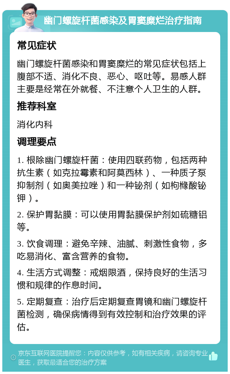 幽门螺旋杆菌感染及胃窦糜烂治疗指南 常见症状 幽门螺旋杆菌感染和胃窦糜烂的常见症状包括上腹部不适、消化不良、恶心、呕吐等。易感人群主要是经常在外就餐、不注意个人卫生的人群。 推荐科室 消化内科 调理要点 1. 根除幽门螺旋杆菌：使用四联药物，包括两种抗生素（如克拉霉素和阿莫西林）、一种质子泵抑制剂（如奥美拉唑）和一种铋剂（如枸橼酸铋钾）。 2. 保护胃黏膜：可以使用胃黏膜保护剂如硫糖铝等。 3. 饮食调理：避免辛辣、油腻、刺激性食物，多吃易消化、富含营养的食物。 4. 生活方式调整：戒烟限酒，保持良好的生活习惯和规律的作息时间。 5. 定期复查：治疗后定期复查胃镜和幽门螺旋杆菌检测，确保病情得到有效控制和治疗效果的评估。