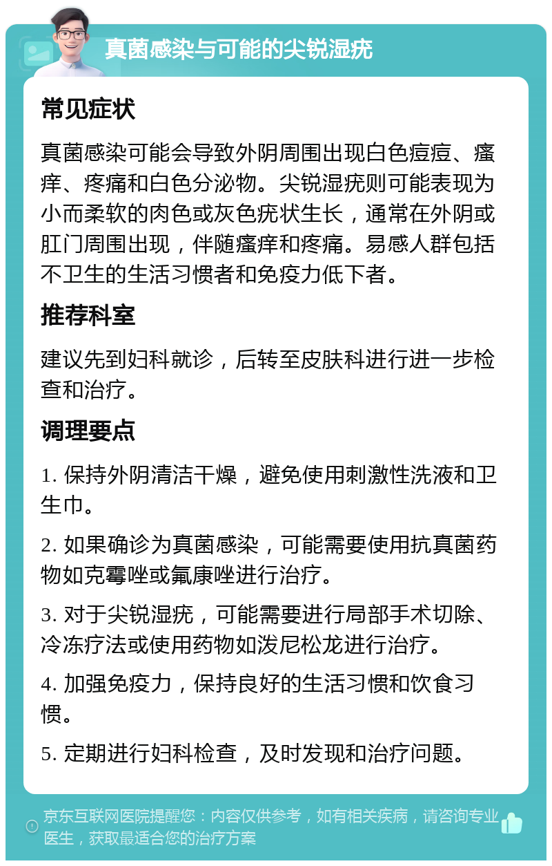 真菌感染与可能的尖锐湿疣 常见症状 真菌感染可能会导致外阴周围出现白色痘痘、瘙痒、疼痛和白色分泌物。尖锐湿疣则可能表现为小而柔软的肉色或灰色疣状生长，通常在外阴或肛门周围出现，伴随瘙痒和疼痛。易感人群包括不卫生的生活习惯者和免疫力低下者。 推荐科室 建议先到妇科就诊，后转至皮肤科进行进一步检查和治疗。 调理要点 1. 保持外阴清洁干燥，避免使用刺激性洗液和卫生巾。 2. 如果确诊为真菌感染，可能需要使用抗真菌药物如克霉唑或氟康唑进行治疗。 3. 对于尖锐湿疣，可能需要进行局部手术切除、冷冻疗法或使用药物如泼尼松龙进行治疗。 4. 加强免疫力，保持良好的生活习惯和饮食习惯。 5. 定期进行妇科检查，及时发现和治疗问题。