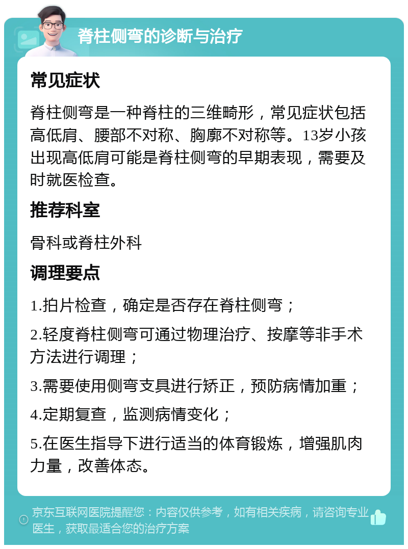 脊柱侧弯的诊断与治疗 常见症状 脊柱侧弯是一种脊柱的三维畸形，常见症状包括高低肩、腰部不对称、胸廓不对称等。13岁小孩出现高低肩可能是脊柱侧弯的早期表现，需要及时就医检查。 推荐科室 骨科或脊柱外科 调理要点 1.拍片检查，确定是否存在脊柱侧弯； 2.轻度脊柱侧弯可通过物理治疗、按摩等非手术方法进行调理； 3.需要使用侧弯支具进行矫正，预防病情加重； 4.定期复查，监测病情变化； 5.在医生指导下进行适当的体育锻炼，增强肌肉力量，改善体态。