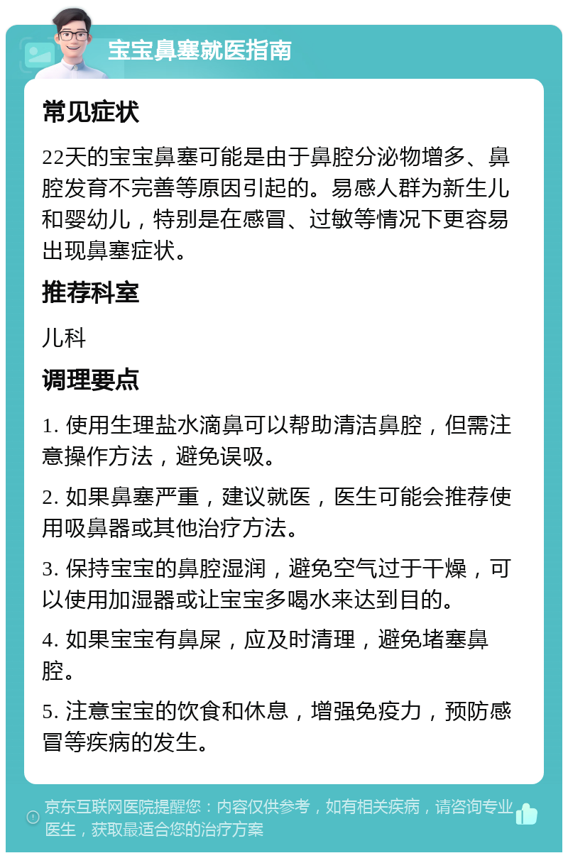 宝宝鼻塞就医指南 常见症状 22天的宝宝鼻塞可能是由于鼻腔分泌物增多、鼻腔发育不完善等原因引起的。易感人群为新生儿和婴幼儿，特别是在感冒、过敏等情况下更容易出现鼻塞症状。 推荐科室 儿科 调理要点 1. 使用生理盐水滴鼻可以帮助清洁鼻腔，但需注意操作方法，避免误吸。 2. 如果鼻塞严重，建议就医，医生可能会推荐使用吸鼻器或其他治疗方法。 3. 保持宝宝的鼻腔湿润，避免空气过于干燥，可以使用加湿器或让宝宝多喝水来达到目的。 4. 如果宝宝有鼻屎，应及时清理，避免堵塞鼻腔。 5. 注意宝宝的饮食和休息，增强免疫力，预防感冒等疾病的发生。