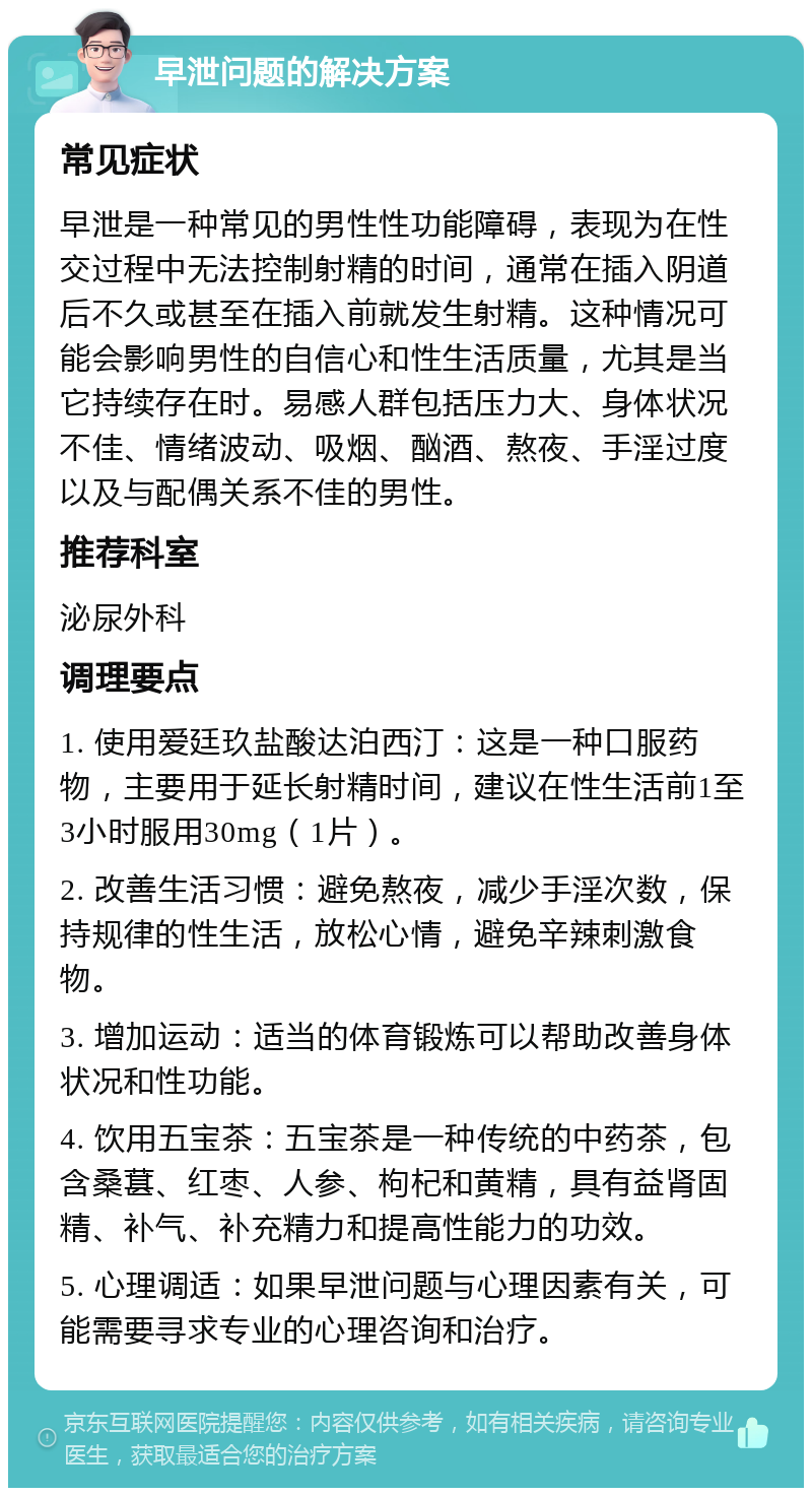 早泄问题的解决方案 常见症状 早泄是一种常见的男性性功能障碍，表现为在性交过程中无法控制射精的时间，通常在插入阴道后不久或甚至在插入前就发生射精。这种情况可能会影响男性的自信心和性生活质量，尤其是当它持续存在时。易感人群包括压力大、身体状况不佳、情绪波动、吸烟、酗酒、熬夜、手淫过度以及与配偶关系不佳的男性。 推荐科室 泌尿外科 调理要点 1. 使用爱廷玖盐酸达泊西汀：这是一种口服药物，主要用于延长射精时间，建议在性生活前1至3小时服用30mg（1片）。 2. 改善生活习惯：避免熬夜，减少手淫次数，保持规律的性生活，放松心情，避免辛辣刺激食物。 3. 增加运动：适当的体育锻炼可以帮助改善身体状况和性功能。 4. 饮用五宝茶：五宝茶是一种传统的中药茶，包含桑葚、红枣、人参、枸杞和黄精，具有益肾固精、补气、补充精力和提高性能力的功效。 5. 心理调适：如果早泄问题与心理因素有关，可能需要寻求专业的心理咨询和治疗。