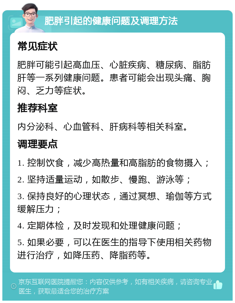 肥胖引起的健康问题及调理方法 常见症状 肥胖可能引起高血压、心脏疾病、糖尿病、脂肪肝等一系列健康问题。患者可能会出现头痛、胸闷、乏力等症状。 推荐科室 内分泌科、心血管科、肝病科等相关科室。 调理要点 1. 控制饮食，减少高热量和高脂肪的食物摄入； 2. 坚持适量运动，如散步、慢跑、游泳等； 3. 保持良好的心理状态，通过冥想、瑜伽等方式缓解压力； 4. 定期体检，及时发现和处理健康问题； 5. 如果必要，可以在医生的指导下使用相关药物进行治疗，如降压药、降脂药等。