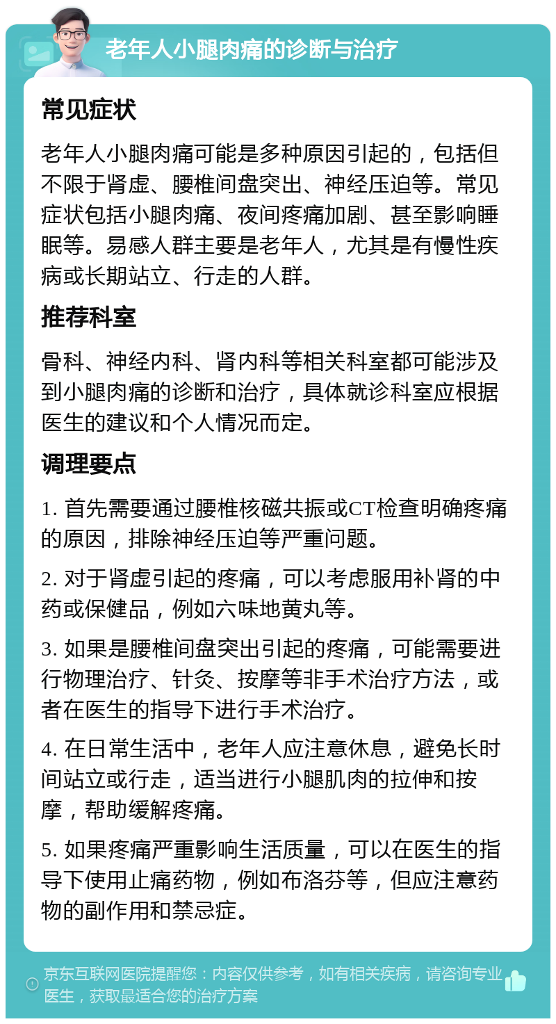 老年人小腿肉痛的诊断与治疗 常见症状 老年人小腿肉痛可能是多种原因引起的，包括但不限于肾虚、腰椎间盘突出、神经压迫等。常见症状包括小腿肉痛、夜间疼痛加剧、甚至影响睡眠等。易感人群主要是老年人，尤其是有慢性疾病或长期站立、行走的人群。 推荐科室 骨科、神经内科、肾内科等相关科室都可能涉及到小腿肉痛的诊断和治疗，具体就诊科室应根据医生的建议和个人情况而定。 调理要点 1. 首先需要通过腰椎核磁共振或CT检查明确疼痛的原因，排除神经压迫等严重问题。 2. 对于肾虚引起的疼痛，可以考虑服用补肾的中药或保健品，例如六味地黄丸等。 3. 如果是腰椎间盘突出引起的疼痛，可能需要进行物理治疗、针灸、按摩等非手术治疗方法，或者在医生的指导下进行手术治疗。 4. 在日常生活中，老年人应注意休息，避免长时间站立或行走，适当进行小腿肌肉的拉伸和按摩，帮助缓解疼痛。 5. 如果疼痛严重影响生活质量，可以在医生的指导下使用止痛药物，例如布洛芬等，但应注意药物的副作用和禁忌症。