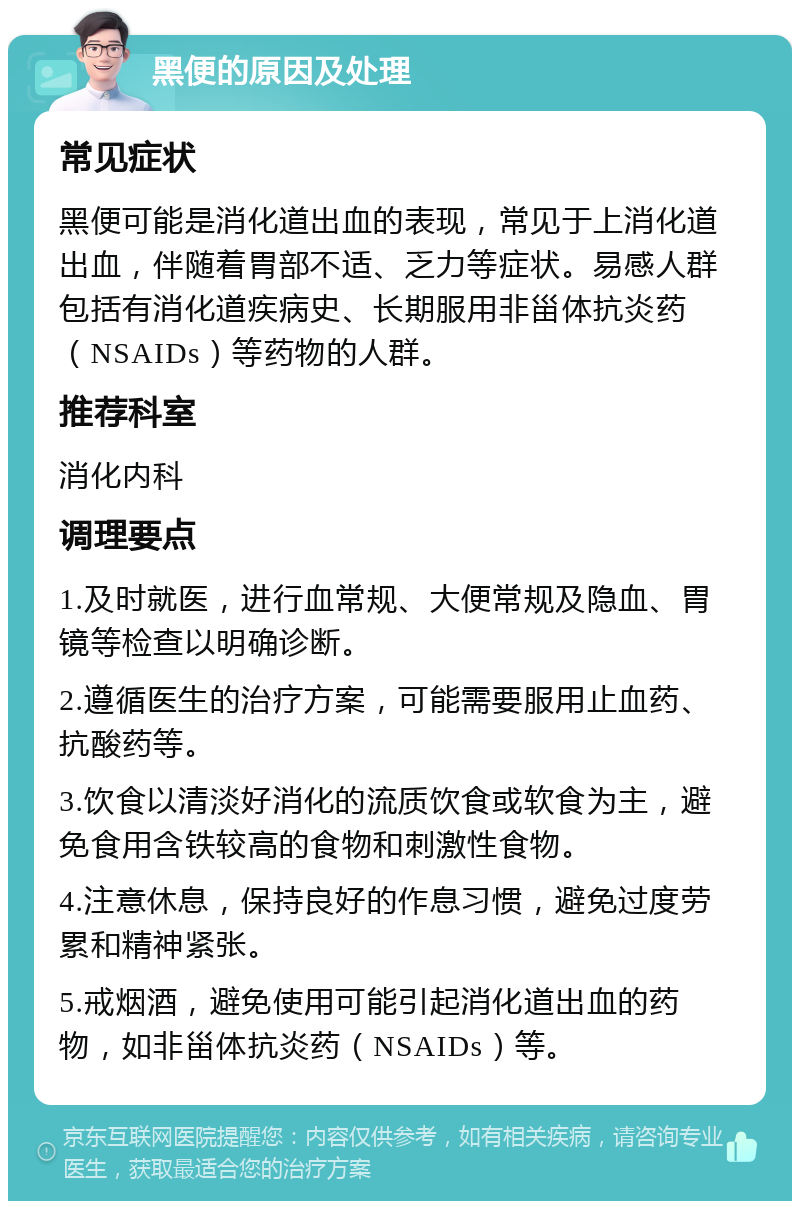 黑便的原因及处理 常见症状 黑便可能是消化道出血的表现，常见于上消化道出血，伴随着胃部不适、乏力等症状。易感人群包括有消化道疾病史、长期服用非甾体抗炎药（NSAIDs）等药物的人群。 推荐科室 消化内科 调理要点 1.及时就医，进行血常规、大便常规及隐血、胃镜等检查以明确诊断。 2.遵循医生的治疗方案，可能需要服用止血药、抗酸药等。 3.饮食以清淡好消化的流质饮食或软食为主，避免食用含铁较高的食物和刺激性食物。 4.注意休息，保持良好的作息习惯，避免过度劳累和精神紧张。 5.戒烟酒，避免使用可能引起消化道出血的药物，如非甾体抗炎药（NSAIDs）等。