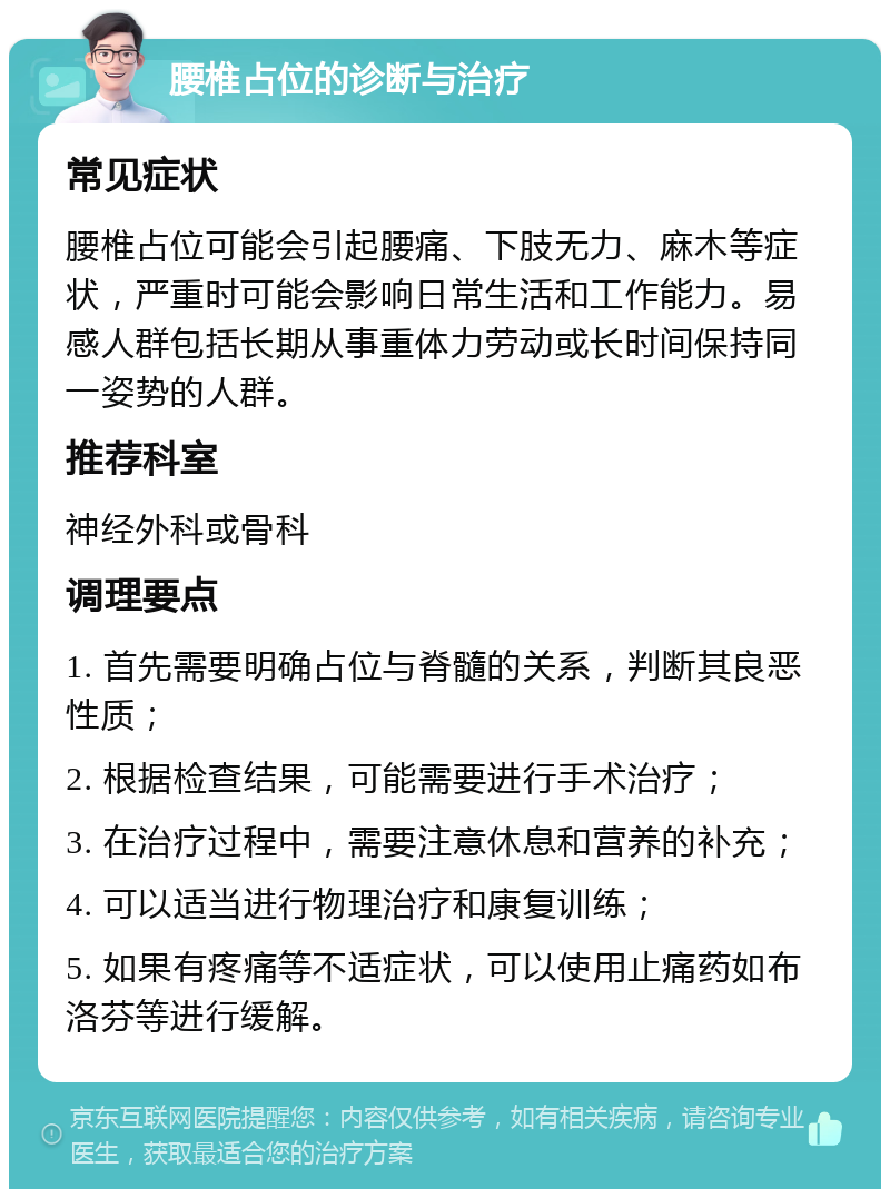 腰椎占位的诊断与治疗 常见症状 腰椎占位可能会引起腰痛、下肢无力、麻木等症状，严重时可能会影响日常生活和工作能力。易感人群包括长期从事重体力劳动或长时间保持同一姿势的人群。 推荐科室 神经外科或骨科 调理要点 1. 首先需要明确占位与脊髓的关系，判断其良恶性质； 2. 根据检查结果，可能需要进行手术治疗； 3. 在治疗过程中，需要注意休息和营养的补充； 4. 可以适当进行物理治疗和康复训练； 5. 如果有疼痛等不适症状，可以使用止痛药如布洛芬等进行缓解。