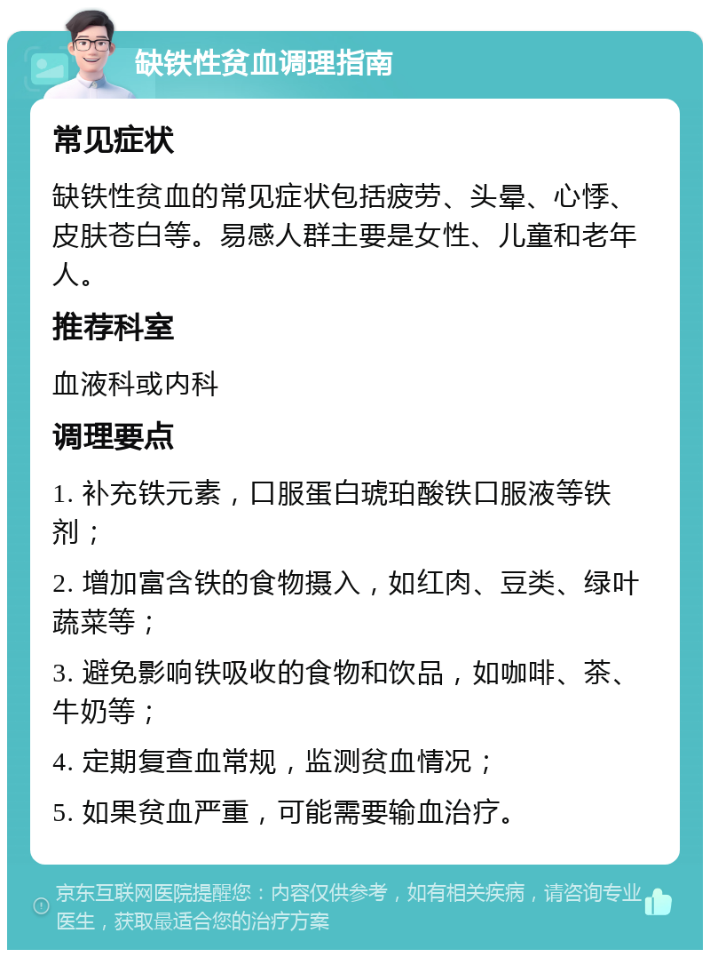 缺铁性贫血调理指南 常见症状 缺铁性贫血的常见症状包括疲劳、头晕、心悸、皮肤苍白等。易感人群主要是女性、儿童和老年人。 推荐科室 血液科或内科 调理要点 1. 补充铁元素，口服蛋白琥珀酸铁口服液等铁剂； 2. 增加富含铁的食物摄入，如红肉、豆类、绿叶蔬菜等； 3. 避免影响铁吸收的食物和饮品，如咖啡、茶、牛奶等； 4. 定期复查血常规，监测贫血情况； 5. 如果贫血严重，可能需要输血治疗。