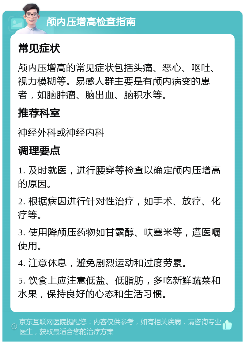 颅内压增高检查指南 常见症状 颅内压增高的常见症状包括头痛、恶心、呕吐、视力模糊等。易感人群主要是有颅内病变的患者，如脑肿瘤、脑出血、脑积水等。 推荐科室 神经外科或神经内科 调理要点 1. 及时就医，进行腰穿等检查以确定颅内压增高的原因。 2. 根据病因进行针对性治疗，如手术、放疗、化疗等。 3. 使用降颅压药物如甘露醇、呋塞米等，遵医嘱使用。 4. 注意休息，避免剧烈运动和过度劳累。 5. 饮食上应注意低盐、低脂肪，多吃新鲜蔬菜和水果，保持良好的心态和生活习惯。