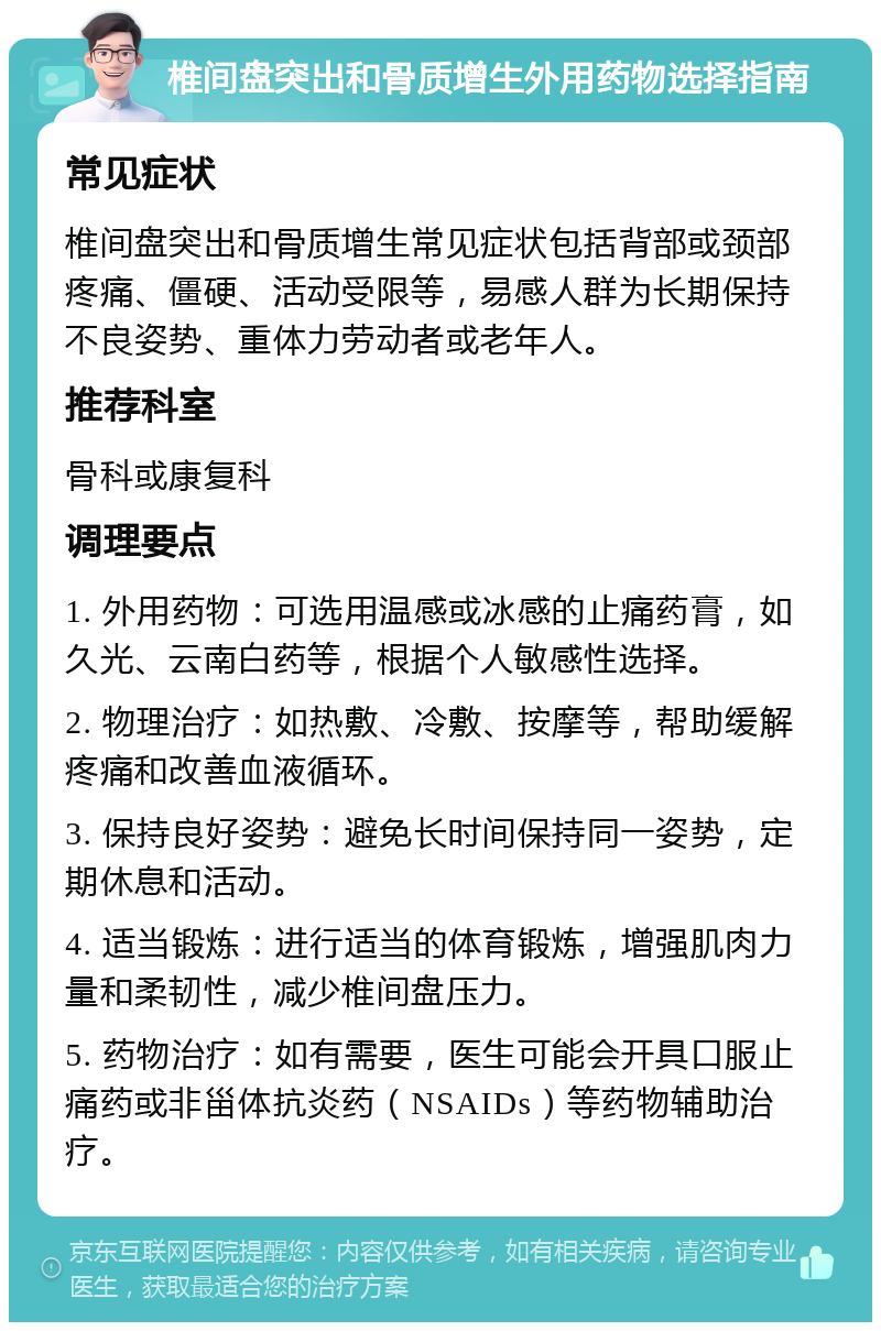 椎间盘突出和骨质增生外用药物选择指南 常见症状 椎间盘突出和骨质增生常见症状包括背部或颈部疼痛、僵硬、活动受限等，易感人群为长期保持不良姿势、重体力劳动者或老年人。 推荐科室 骨科或康复科 调理要点 1. 外用药物：可选用温感或冰感的止痛药膏，如久光、云南白药等，根据个人敏感性选择。 2. 物理治疗：如热敷、冷敷、按摩等，帮助缓解疼痛和改善血液循环。 3. 保持良好姿势：避免长时间保持同一姿势，定期休息和活动。 4. 适当锻炼：进行适当的体育锻炼，增强肌肉力量和柔韧性，减少椎间盘压力。 5. 药物治疗：如有需要，医生可能会开具口服止痛药或非甾体抗炎药（NSAIDs）等药物辅助治疗。