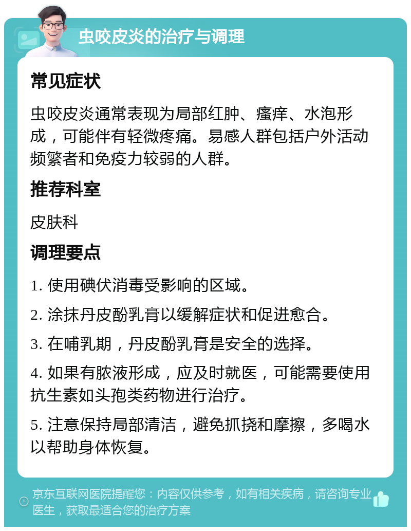 虫咬皮炎的治疗与调理 常见症状 虫咬皮炎通常表现为局部红肿、瘙痒、水泡形成，可能伴有轻微疼痛。易感人群包括户外活动频繁者和免疫力较弱的人群。 推荐科室 皮肤科 调理要点 1. 使用碘伏消毒受影响的区域。 2. 涂抹丹皮酚乳膏以缓解症状和促进愈合。 3. 在哺乳期，丹皮酚乳膏是安全的选择。 4. 如果有脓液形成，应及时就医，可能需要使用抗生素如头孢类药物进行治疗。 5. 注意保持局部清洁，避免抓挠和摩擦，多喝水以帮助身体恢复。