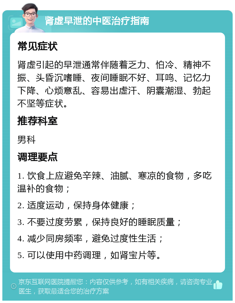 肾虚早泄的中医治疗指南 常见症状 肾虚引起的早泄通常伴随着乏力、怕冷、精神不振、头昏沉嗜睡、夜间睡眠不好、耳鸣、记忆力下降、心烦意乱、容易出虚汗、阴囊潮湿、勃起不坚等症状。 推荐科室 男科 调理要点 1. 饮食上应避免辛辣、油腻、寒凉的食物，多吃温补的食物； 2. 适度运动，保持身体健康； 3. 不要过度劳累，保持良好的睡眠质量； 4. 减少同房频率，避免过度性生活； 5. 可以使用中药调理，如肾宝片等。