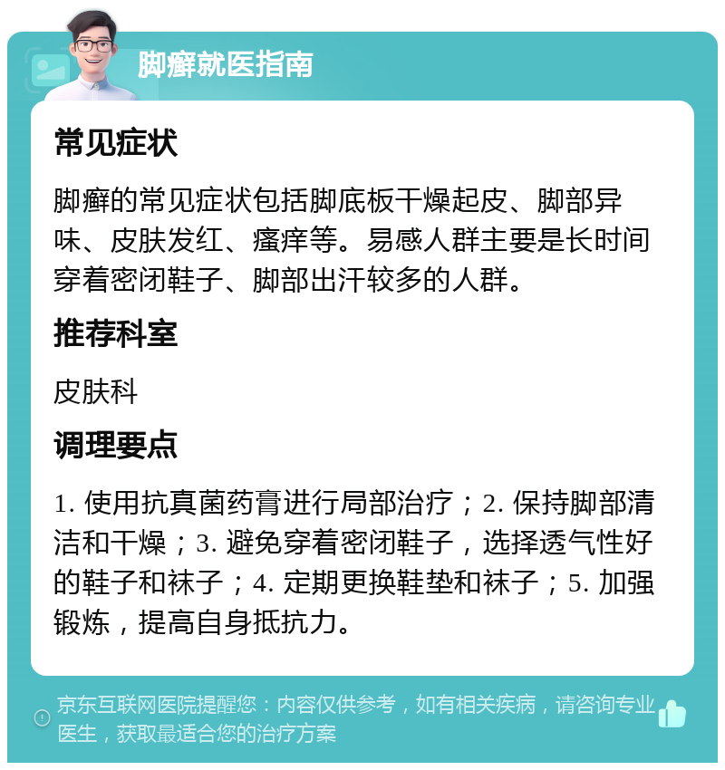 脚癣就医指南 常见症状 脚癣的常见症状包括脚底板干燥起皮、脚部异味、皮肤发红、瘙痒等。易感人群主要是长时间穿着密闭鞋子、脚部出汗较多的人群。 推荐科室 皮肤科 调理要点 1. 使用抗真菌药膏进行局部治疗；2. 保持脚部清洁和干燥；3. 避免穿着密闭鞋子，选择透气性好的鞋子和袜子；4. 定期更换鞋垫和袜子；5. 加强锻炼，提高自身抵抗力。