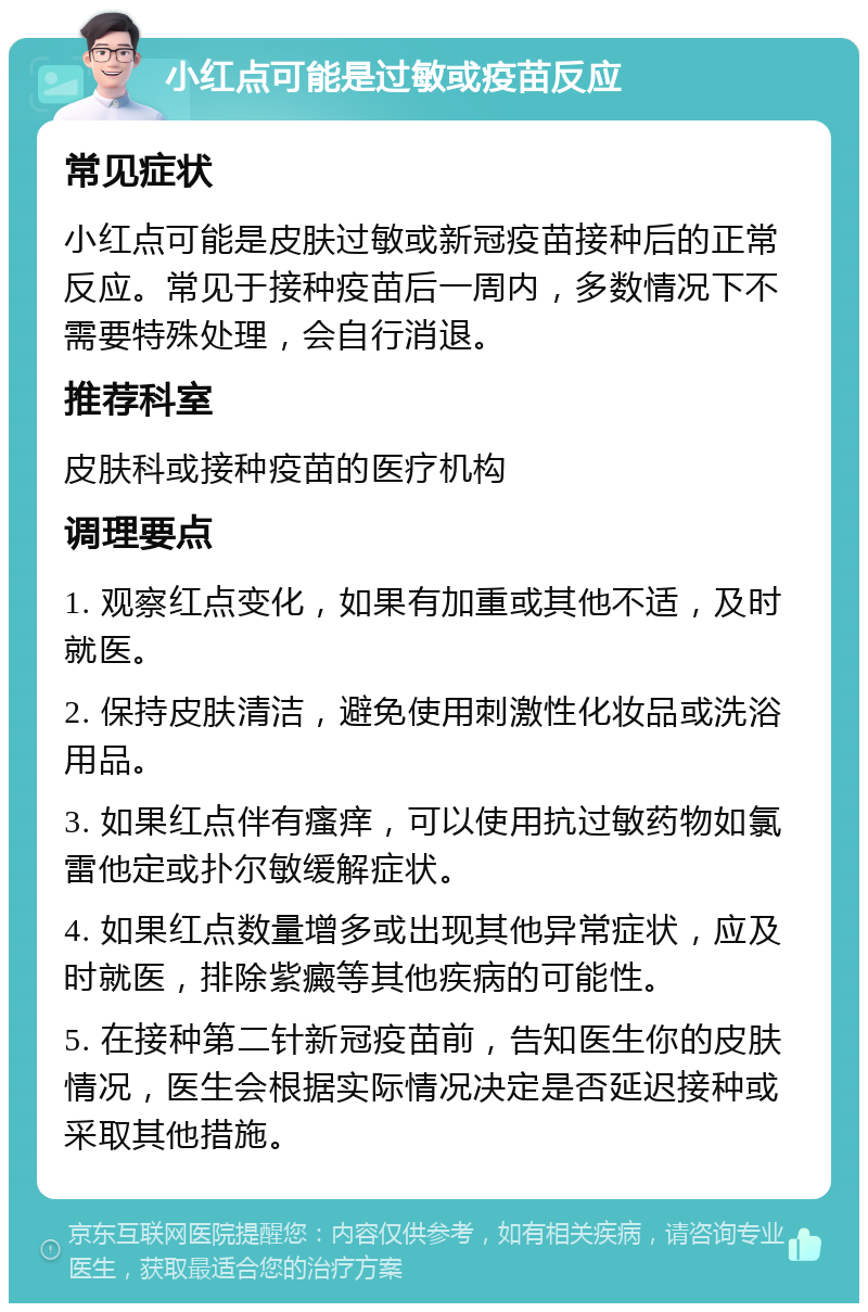 小红点可能是过敏或疫苗反应 常见症状 小红点可能是皮肤过敏或新冠疫苗接种后的正常反应。常见于接种疫苗后一周内，多数情况下不需要特殊处理，会自行消退。 推荐科室 皮肤科或接种疫苗的医疗机构 调理要点 1. 观察红点变化，如果有加重或其他不适，及时就医。 2. 保持皮肤清洁，避免使用刺激性化妆品或洗浴用品。 3. 如果红点伴有瘙痒，可以使用抗过敏药物如氯雷他定或扑尔敏缓解症状。 4. 如果红点数量增多或出现其他异常症状，应及时就医，排除紫癜等其他疾病的可能性。 5. 在接种第二针新冠疫苗前，告知医生你的皮肤情况，医生会根据实际情况决定是否延迟接种或采取其他措施。