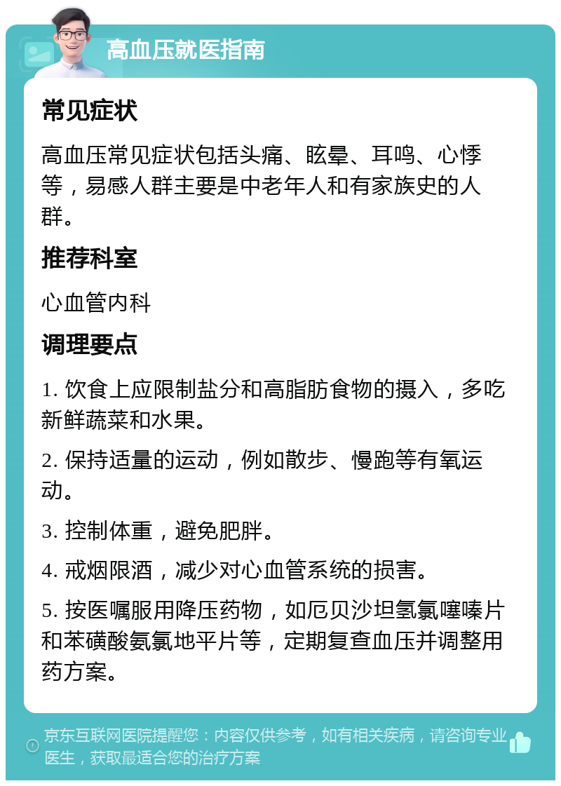 高血压就医指南 常见症状 高血压常见症状包括头痛、眩晕、耳鸣、心悸等，易感人群主要是中老年人和有家族史的人群。 推荐科室 心血管内科 调理要点 1. 饮食上应限制盐分和高脂肪食物的摄入，多吃新鲜蔬菜和水果。 2. 保持适量的运动，例如散步、慢跑等有氧运动。 3. 控制体重，避免肥胖。 4. 戒烟限酒，减少对心血管系统的损害。 5. 按医嘱服用降压药物，如厄贝沙坦氢氯噻嗪片和苯磺酸氨氯地平片等，定期复查血压并调整用药方案。