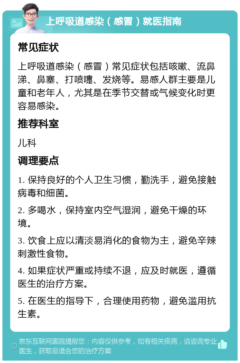 上呼吸道感染（感冒）就医指南 常见症状 上呼吸道感染（感冒）常见症状包括咳嗽、流鼻涕、鼻塞、打喷嚏、发烧等。易感人群主要是儿童和老年人，尤其是在季节交替或气候变化时更容易感染。 推荐科室 儿科 调理要点 1. 保持良好的个人卫生习惯，勤洗手，避免接触病毒和细菌。 2. 多喝水，保持室内空气湿润，避免干燥的环境。 3. 饮食上应以清淡易消化的食物为主，避免辛辣刺激性食物。 4. 如果症状严重或持续不退，应及时就医，遵循医生的治疗方案。 5. 在医生的指导下，合理使用药物，避免滥用抗生素。