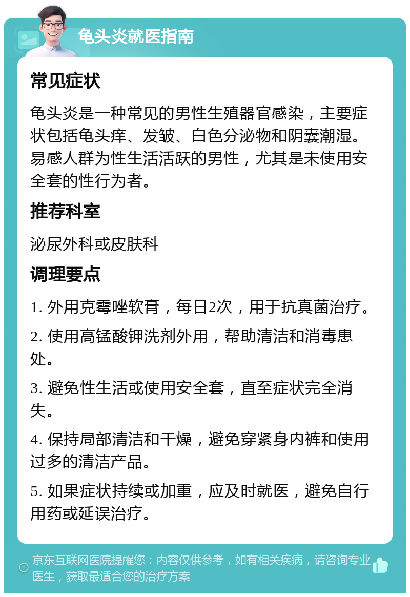 龟头炎就医指南 常见症状 龟头炎是一种常见的男性生殖器官感染，主要症状包括龟头痒、发皱、白色分泌物和阴囊潮湿。易感人群为性生活活跃的男性，尤其是未使用安全套的性行为者。 推荐科室 泌尿外科或皮肤科 调理要点 1. 外用克霉唑软膏，每日2次，用于抗真菌治疗。 2. 使用高锰酸钾洗剂外用，帮助清洁和消毒患处。 3. 避免性生活或使用安全套，直至症状完全消失。 4. 保持局部清洁和干燥，避免穿紧身内裤和使用过多的清洁产品。 5. 如果症状持续或加重，应及时就医，避免自行用药或延误治疗。