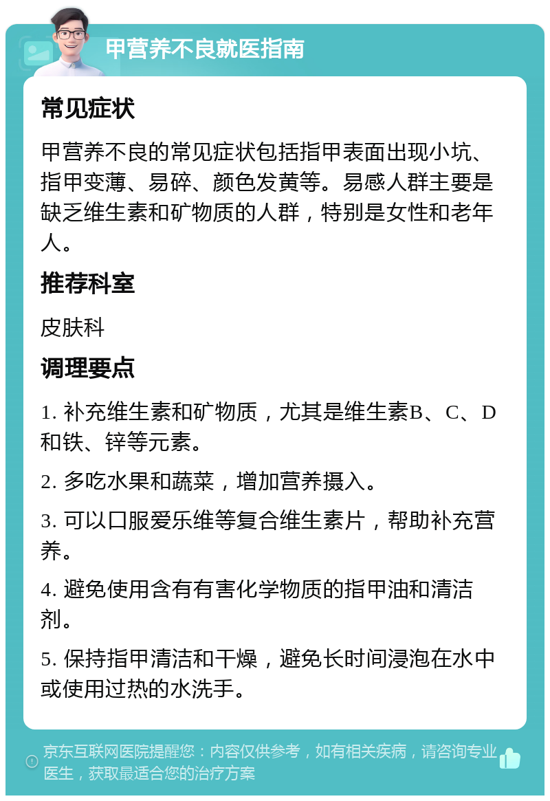 甲营养不良就医指南 常见症状 甲营养不良的常见症状包括指甲表面出现小坑、指甲变薄、易碎、颜色发黄等。易感人群主要是缺乏维生素和矿物质的人群，特别是女性和老年人。 推荐科室 皮肤科 调理要点 1. 补充维生素和矿物质，尤其是维生素B、C、D和铁、锌等元素。 2. 多吃水果和蔬菜，增加营养摄入。 3. 可以口服爱乐维等复合维生素片，帮助补充营养。 4. 避免使用含有有害化学物质的指甲油和清洁剂。 5. 保持指甲清洁和干燥，避免长时间浸泡在水中或使用过热的水洗手。