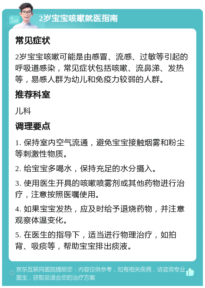 2岁宝宝咳嗽就医指南 常见症状 2岁宝宝咳嗽可能是由感冒、流感、过敏等引起的呼吸道感染，常见症状包括咳嗽、流鼻涕、发热等，易感人群为幼儿和免疫力较弱的人群。 推荐科室 儿科 调理要点 1. 保持室内空气流通，避免宝宝接触烟雾和粉尘等刺激性物质。 2. 给宝宝多喝水，保持充足的水分摄入。 3. 使用医生开具的咳嗽喷雾剂或其他药物进行治疗，注意按照医嘱使用。 4. 如果宝宝发热，应及时给予退烧药物，并注意观察体温变化。 5. 在医生的指导下，适当进行物理治疗，如拍背、吸痰等，帮助宝宝排出痰液。