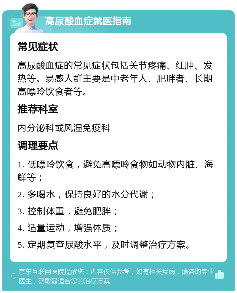 高尿酸血症就医指南 常见症状 高尿酸血症的常见症状包括关节疼痛、红肿、发热等。易感人群主要是中老年人、肥胖者、长期高嘌呤饮食者等。 推荐科室 内分泌科或风湿免疫科 调理要点 1. 低嘌呤饮食，避免高嘌呤食物如动物内脏、海鲜等； 2. 多喝水，保持良好的水分代谢； 3. 控制体重，避免肥胖； 4. 适量运动，增强体质； 5. 定期复查尿酸水平，及时调整治疗方案。