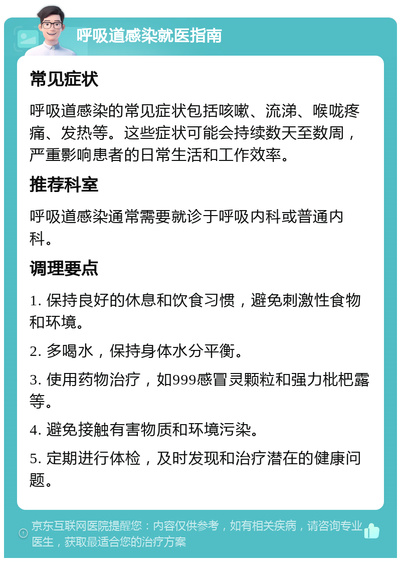 呼吸道感染就医指南 常见症状 呼吸道感染的常见症状包括咳嗽、流涕、喉咙疼痛、发热等。这些症状可能会持续数天至数周，严重影响患者的日常生活和工作效率。 推荐科室 呼吸道感染通常需要就诊于呼吸内科或普通内科。 调理要点 1. 保持良好的休息和饮食习惯，避免刺激性食物和环境。 2. 多喝水，保持身体水分平衡。 3. 使用药物治疗，如999感冒灵颗粒和强力枇杷露等。 4. 避免接触有害物质和环境污染。 5. 定期进行体检，及时发现和治疗潜在的健康问题。