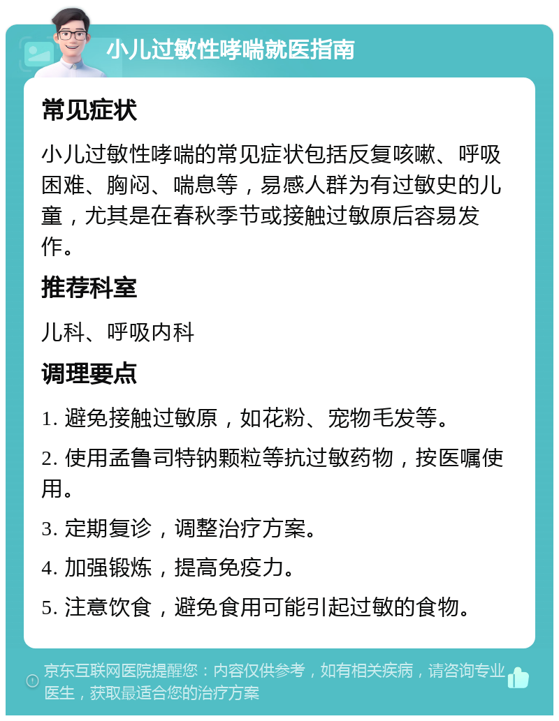 小儿过敏性哮喘就医指南 常见症状 小儿过敏性哮喘的常见症状包括反复咳嗽、呼吸困难、胸闷、喘息等，易感人群为有过敏史的儿童，尤其是在春秋季节或接触过敏原后容易发作。 推荐科室 儿科、呼吸内科 调理要点 1. 避免接触过敏原，如花粉、宠物毛发等。 2. 使用孟鲁司特钠颗粒等抗过敏药物，按医嘱使用。 3. 定期复诊，调整治疗方案。 4. 加强锻炼，提高免疫力。 5. 注意饮食，避免食用可能引起过敏的食物。