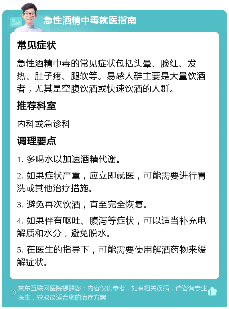 急性酒精中毒就医指南 常见症状 急性酒精中毒的常见症状包括头晕、脸红、发热、肚子疼、腿软等。易感人群主要是大量饮酒者，尤其是空腹饮酒或快速饮酒的人群。 推荐科室 内科或急诊科 调理要点 1. 多喝水以加速酒精代谢。 2. 如果症状严重，应立即就医，可能需要进行胃洗或其他治疗措施。 3. 避免再次饮酒，直至完全恢复。 4. 如果伴有呕吐、腹泻等症状，可以适当补充电解质和水分，避免脱水。 5. 在医生的指导下，可能需要使用解酒药物来缓解症状。