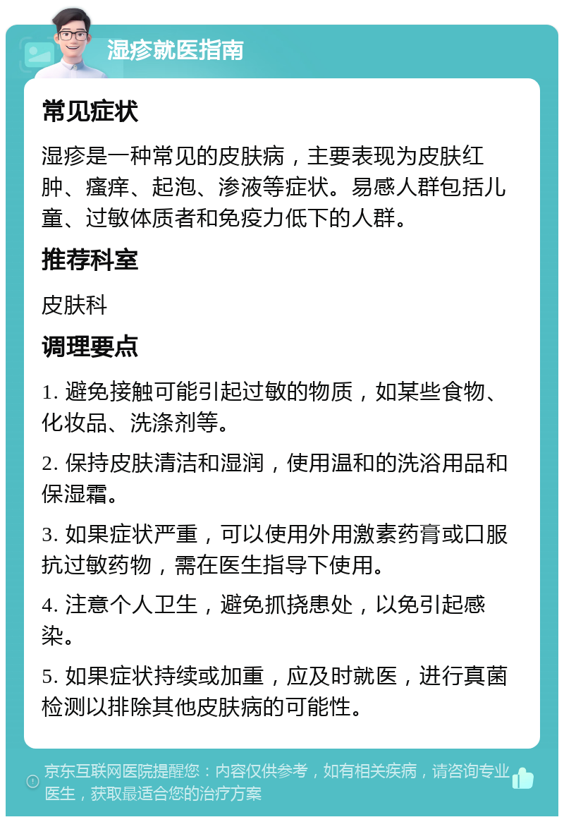 湿疹就医指南 常见症状 湿疹是一种常见的皮肤病，主要表现为皮肤红肿、瘙痒、起泡、渗液等症状。易感人群包括儿童、过敏体质者和免疫力低下的人群。 推荐科室 皮肤科 调理要点 1. 避免接触可能引起过敏的物质，如某些食物、化妆品、洗涤剂等。 2. 保持皮肤清洁和湿润，使用温和的洗浴用品和保湿霜。 3. 如果症状严重，可以使用外用激素药膏或口服抗过敏药物，需在医生指导下使用。 4. 注意个人卫生，避免抓挠患处，以免引起感染。 5. 如果症状持续或加重，应及时就医，进行真菌检测以排除其他皮肤病的可能性。