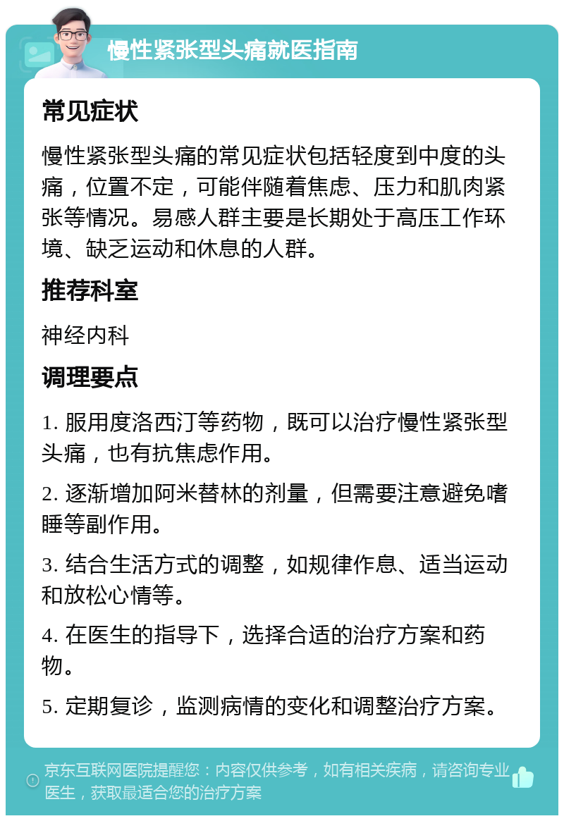 慢性紧张型头痛就医指南 常见症状 慢性紧张型头痛的常见症状包括轻度到中度的头痛，位置不定，可能伴随着焦虑、压力和肌肉紧张等情况。易感人群主要是长期处于高压工作环境、缺乏运动和休息的人群。 推荐科室 神经内科 调理要点 1. 服用度洛西汀等药物，既可以治疗慢性紧张型头痛，也有抗焦虑作用。 2. 逐渐增加阿米替林的剂量，但需要注意避免嗜睡等副作用。 3. 结合生活方式的调整，如规律作息、适当运动和放松心情等。 4. 在医生的指导下，选择合适的治疗方案和药物。 5. 定期复诊，监测病情的变化和调整治疗方案。