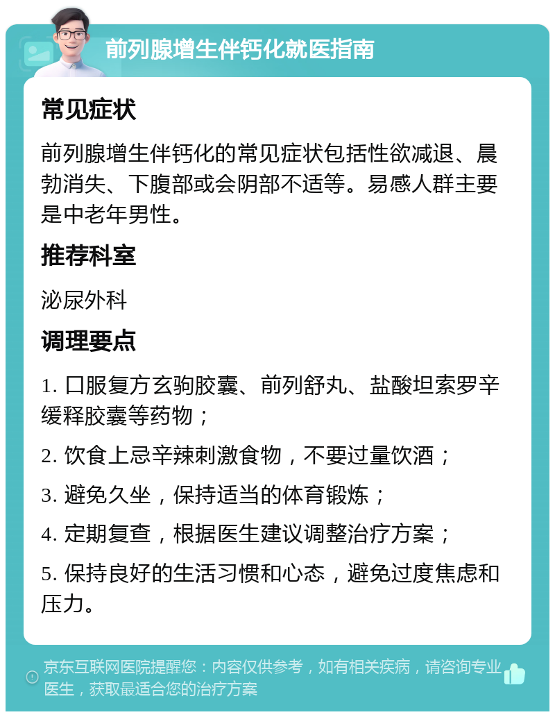 前列腺增生伴钙化就医指南 常见症状 前列腺增生伴钙化的常见症状包括性欲减退、晨勃消失、下腹部或会阴部不适等。易感人群主要是中老年男性。 推荐科室 泌尿外科 调理要点 1. 口服复方玄驹胶囊、前列舒丸、盐酸坦索罗辛缓释胶囊等药物； 2. 饮食上忌辛辣刺激食物，不要过量饮酒； 3. 避免久坐，保持适当的体育锻炼； 4. 定期复查，根据医生建议调整治疗方案； 5. 保持良好的生活习惯和心态，避免过度焦虑和压力。