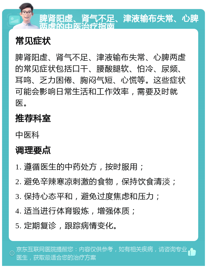 脾肾阳虚、肾气不足、津液输布失常、心脾两虚的中医治疗指南 常见症状 脾肾阳虚、肾气不足、津液输布失常、心脾两虚的常见症状包括口干、腰酸腿软、怕冷、尿频、耳鸣、乏力困倦、胸闷气短、心慌等。这些症状可能会影响日常生活和工作效率，需要及时就医。 推荐科室 中医科 调理要点 1. 遵循医生的中药处方，按时服用； 2. 避免辛辣寒凉刺激的食物，保持饮食清淡； 3. 保持心态平和，避免过度焦虑和压力； 4. 适当进行体育锻炼，增强体质； 5. 定期复诊，跟踪病情变化。