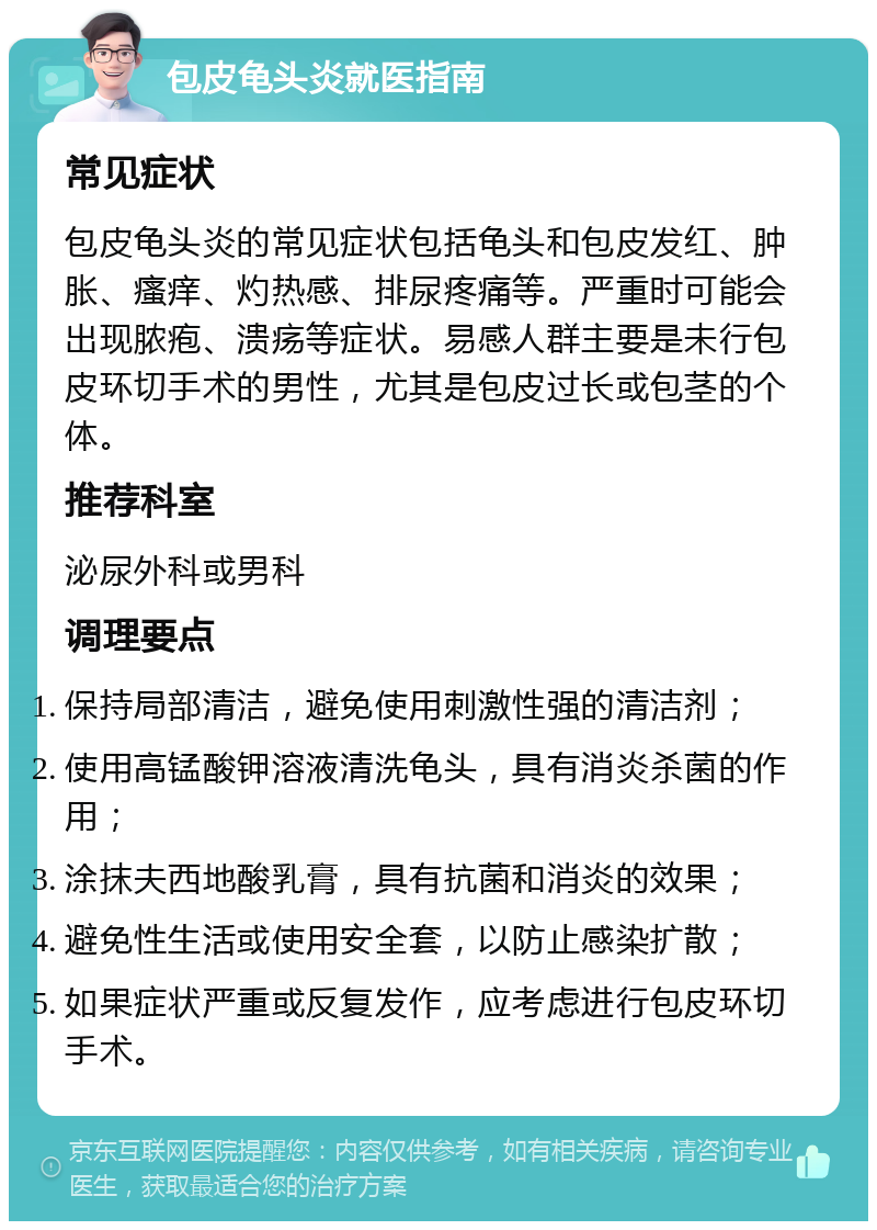 包皮龟头炎就医指南 常见症状 包皮龟头炎的常见症状包括龟头和包皮发红、肿胀、瘙痒、灼热感、排尿疼痛等。严重时可能会出现脓疱、溃疡等症状。易感人群主要是未行包皮环切手术的男性，尤其是包皮过长或包茎的个体。 推荐科室 泌尿外科或男科 调理要点 保持局部清洁，避免使用刺激性强的清洁剂； 使用高锰酸钾溶液清洗龟头，具有消炎杀菌的作用； 涂抹夫西地酸乳膏，具有抗菌和消炎的效果； 避免性生活或使用安全套，以防止感染扩散； 如果症状严重或反复发作，应考虑进行包皮环切手术。