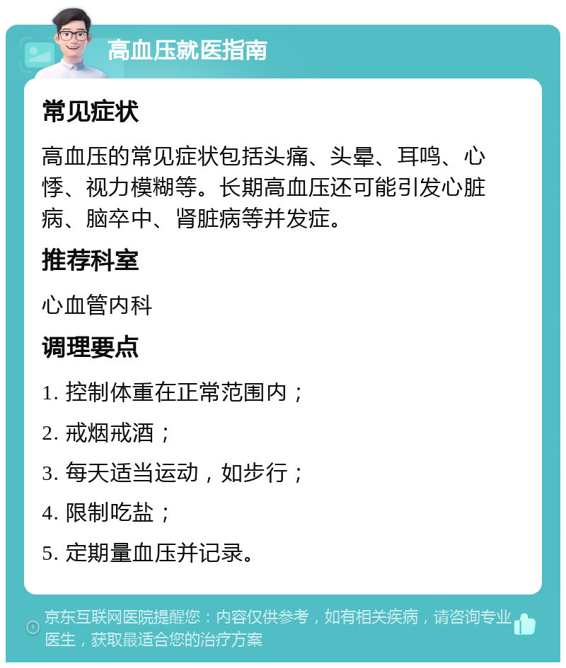 高血压就医指南 常见症状 高血压的常见症状包括头痛、头晕、耳鸣、心悸、视力模糊等。长期高血压还可能引发心脏病、脑卒中、肾脏病等并发症。 推荐科室 心血管内科 调理要点 1. 控制体重在正常范围内； 2. 戒烟戒酒； 3. 每天适当运动，如步行； 4. 限制吃盐； 5. 定期量血压并记录。