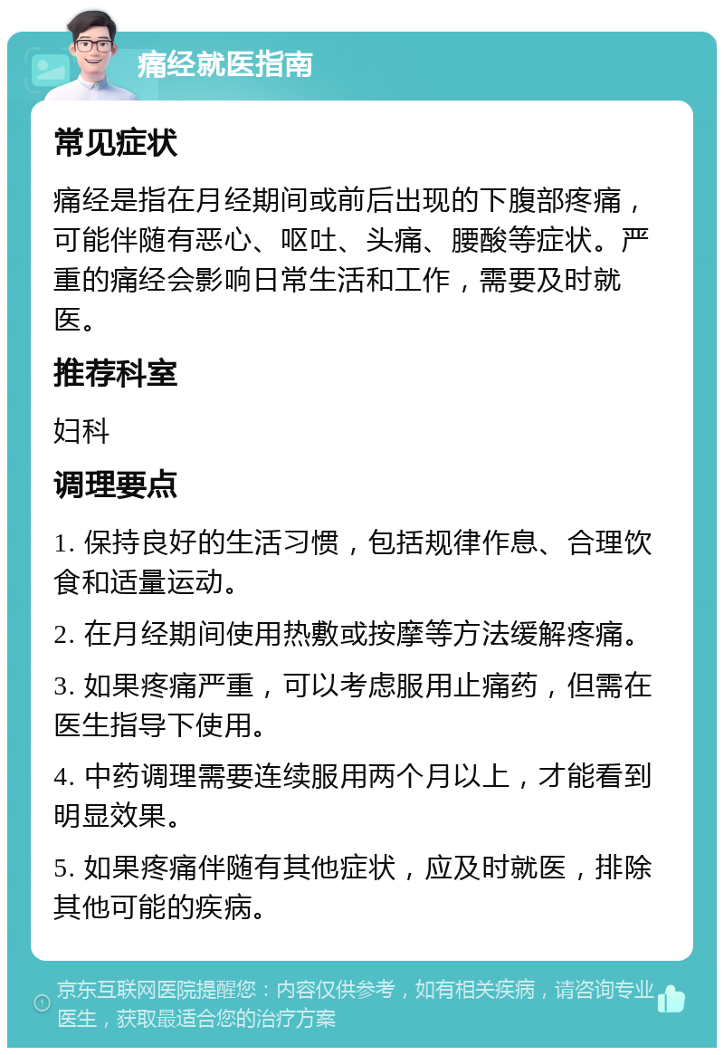 痛经就医指南 常见症状 痛经是指在月经期间或前后出现的下腹部疼痛，可能伴随有恶心、呕吐、头痛、腰酸等症状。严重的痛经会影响日常生活和工作，需要及时就医。 推荐科室 妇科 调理要点 1. 保持良好的生活习惯，包括规律作息、合理饮食和适量运动。 2. 在月经期间使用热敷或按摩等方法缓解疼痛。 3. 如果疼痛严重，可以考虑服用止痛药，但需在医生指导下使用。 4. 中药调理需要连续服用两个月以上，才能看到明显效果。 5. 如果疼痛伴随有其他症状，应及时就医，排除其他可能的疾病。