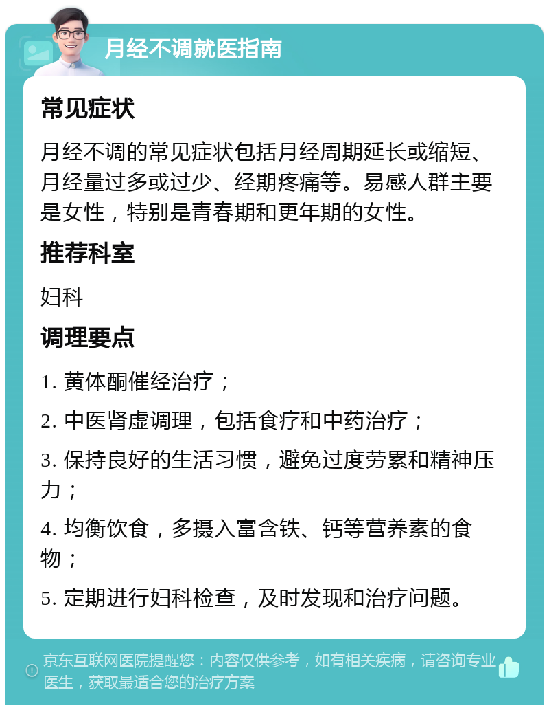 月经不调就医指南 常见症状 月经不调的常见症状包括月经周期延长或缩短、月经量过多或过少、经期疼痛等。易感人群主要是女性，特别是青春期和更年期的女性。 推荐科室 妇科 调理要点 1. 黄体酮催经治疗； 2. 中医肾虚调理，包括食疗和中药治疗； 3. 保持良好的生活习惯，避免过度劳累和精神压力； 4. 均衡饮食，多摄入富含铁、钙等营养素的食物； 5. 定期进行妇科检查，及时发现和治疗问题。