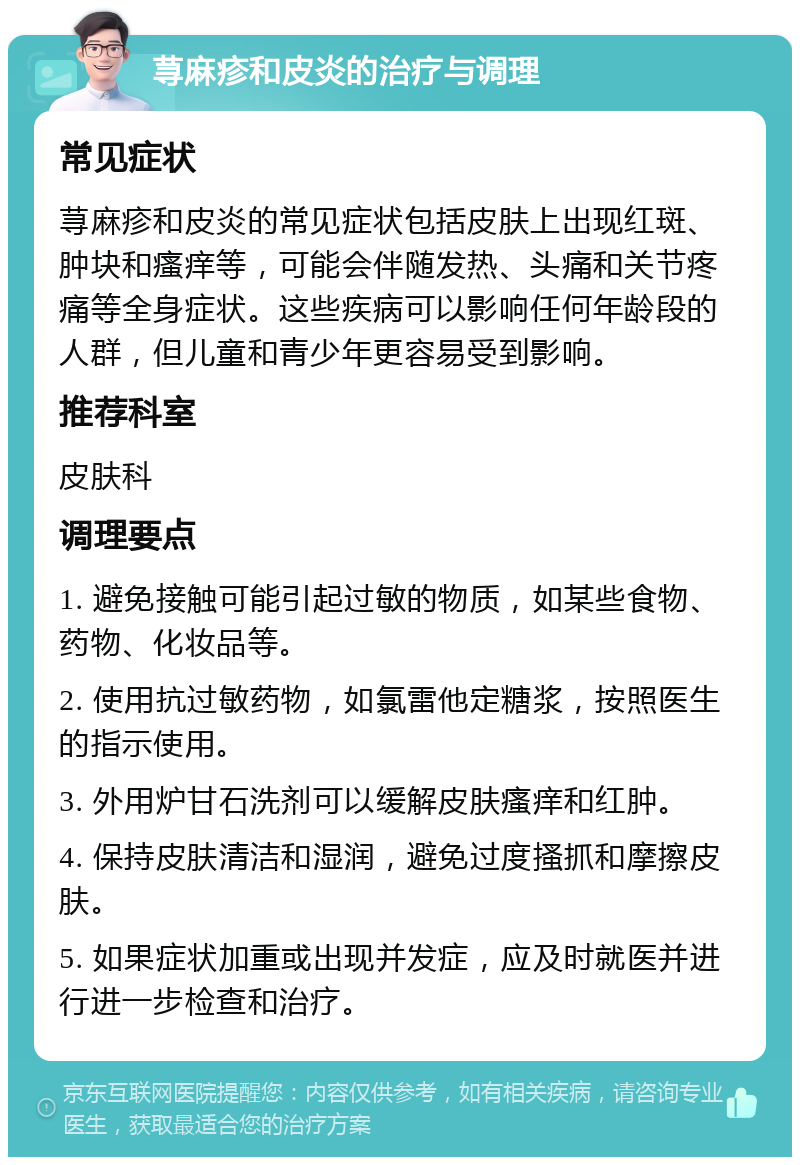 荨麻疹和皮炎的治疗与调理 常见症状 荨麻疹和皮炎的常见症状包括皮肤上出现红斑、肿块和瘙痒等，可能会伴随发热、头痛和关节疼痛等全身症状。这些疾病可以影响任何年龄段的人群，但儿童和青少年更容易受到影响。 推荐科室 皮肤科 调理要点 1. 避免接触可能引起过敏的物质，如某些食物、药物、化妆品等。 2. 使用抗过敏药物，如氯雷他定糖浆，按照医生的指示使用。 3. 外用炉甘石洗剂可以缓解皮肤瘙痒和红肿。 4. 保持皮肤清洁和湿润，避免过度搔抓和摩擦皮肤。 5. 如果症状加重或出现并发症，应及时就医并进行进一步检查和治疗。