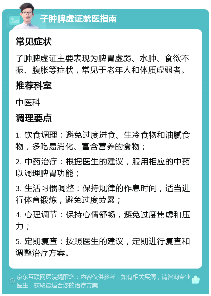 子肿脾虚证就医指南 常见症状 子肿脾虚证主要表现为脾胃虚弱、水肿、食欲不振、腹胀等症状，常见于老年人和体质虚弱者。 推荐科室 中医科 调理要点 1. 饮食调理：避免过度进食、生冷食物和油腻食物，多吃易消化、富含营养的食物； 2. 中药治疗：根据医生的建议，服用相应的中药以调理脾胃功能； 3. 生活习惯调整：保持规律的作息时间，适当进行体育锻炼，避免过度劳累； 4. 心理调节：保持心情舒畅，避免过度焦虑和压力； 5. 定期复查：按照医生的建议，定期进行复查和调整治疗方案。