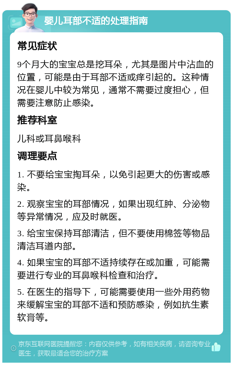 婴儿耳部不适的处理指南 常见症状 9个月大的宝宝总是挖耳朵，尤其是图片中沾血的位置，可能是由于耳部不适或痒引起的。这种情况在婴儿中较为常见，通常不需要过度担心，但需要注意防止感染。 推荐科室 儿科或耳鼻喉科 调理要点 1. 不要给宝宝掏耳朵，以免引起更大的伤害或感染。 2. 观察宝宝的耳部情况，如果出现红肿、分泌物等异常情况，应及时就医。 3. 给宝宝保持耳部清洁，但不要使用棉签等物品清洁耳道内部。 4. 如果宝宝的耳部不适持续存在或加重，可能需要进行专业的耳鼻喉科检查和治疗。 5. 在医生的指导下，可能需要使用一些外用药物来缓解宝宝的耳部不适和预防感染，例如抗生素软膏等。