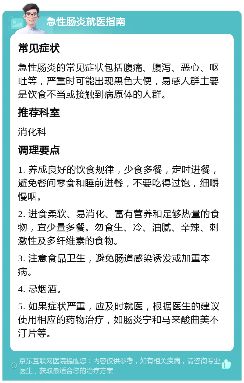 急性肠炎就医指南 常见症状 急性肠炎的常见症状包括腹痛、腹泻、恶心、呕吐等，严重时可能出现黑色大便，易感人群主要是饮食不当或接触到病原体的人群。 推荐科室 消化科 调理要点 1. 养成良好的饮食规律，少食多餐，定时进餐，避免餐间零食和睡前进餐，不要吃得过饱，细嚼慢咽。 2. 进食柔软、易消化、富有营养和足够热量的食物，宜少量多餐。勿食生、冷、油腻、辛辣、刺激性及多纤维素的食物。 3. 注意食品卫生，避免肠道感染诱发或加重本病。 4. 忌烟酒。 5. 如果症状严重，应及时就医，根据医生的建议使用相应的药物治疗，如肠炎宁和马来酸曲美不汀片等。