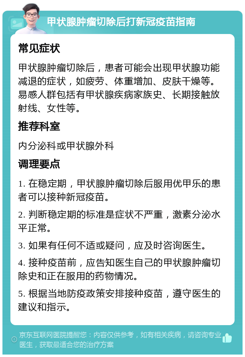 甲状腺肿瘤切除后打新冠疫苗指南 常见症状 甲状腺肿瘤切除后，患者可能会出现甲状腺功能减退的症状，如疲劳、体重增加、皮肤干燥等。易感人群包括有甲状腺疾病家族史、长期接触放射线、女性等。 推荐科室 内分泌科或甲状腺外科 调理要点 1. 在稳定期，甲状腺肿瘤切除后服用优甲乐的患者可以接种新冠疫苗。 2. 判断稳定期的标准是症状不严重，激素分泌水平正常。 3. 如果有任何不适或疑问，应及时咨询医生。 4. 接种疫苗前，应告知医生自己的甲状腺肿瘤切除史和正在服用的药物情况。 5. 根据当地防疫政策安排接种疫苗，遵守医生的建议和指示。