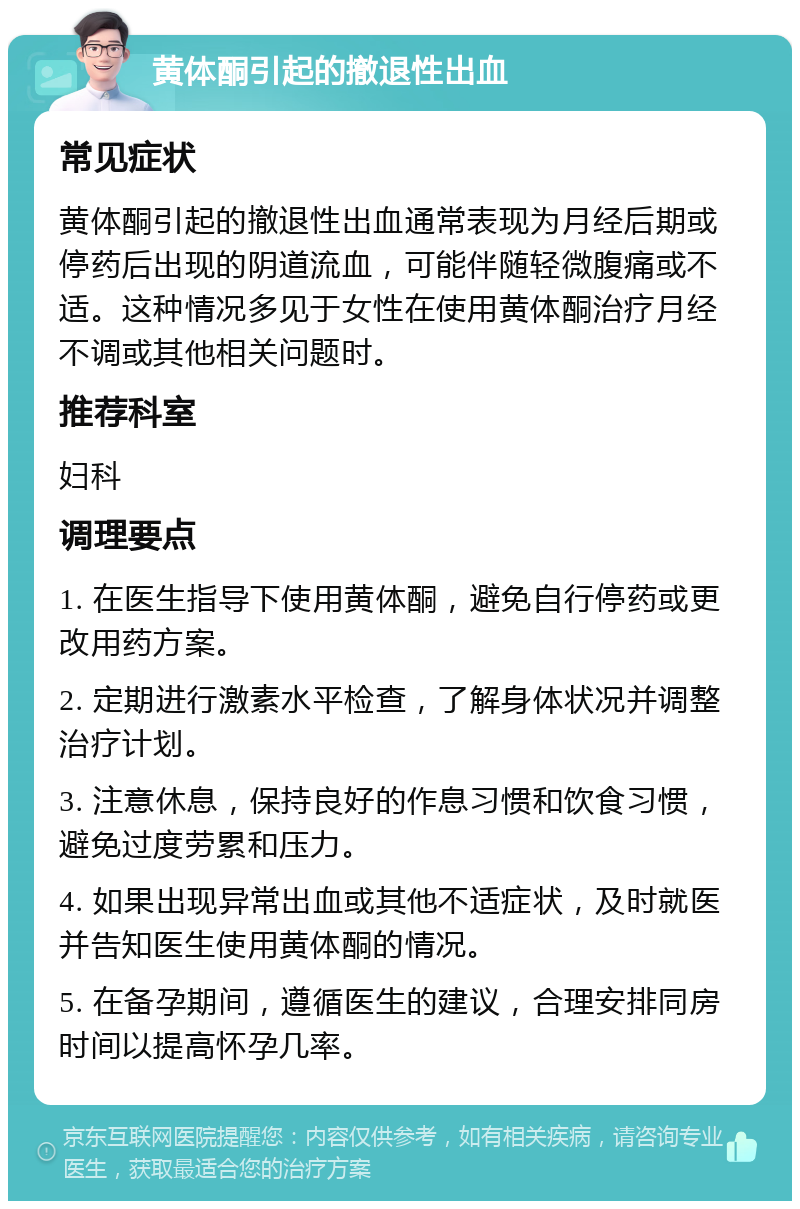 黄体酮引起的撤退性出血 常见症状 黄体酮引起的撤退性出血通常表现为月经后期或停药后出现的阴道流血，可能伴随轻微腹痛或不适。这种情况多见于女性在使用黄体酮治疗月经不调或其他相关问题时。 推荐科室 妇科 调理要点 1. 在医生指导下使用黄体酮，避免自行停药或更改用药方案。 2. 定期进行激素水平检查，了解身体状况并调整治疗计划。 3. 注意休息，保持良好的作息习惯和饮食习惯，避免过度劳累和压力。 4. 如果出现异常出血或其他不适症状，及时就医并告知医生使用黄体酮的情况。 5. 在备孕期间，遵循医生的建议，合理安排同房时间以提高怀孕几率。