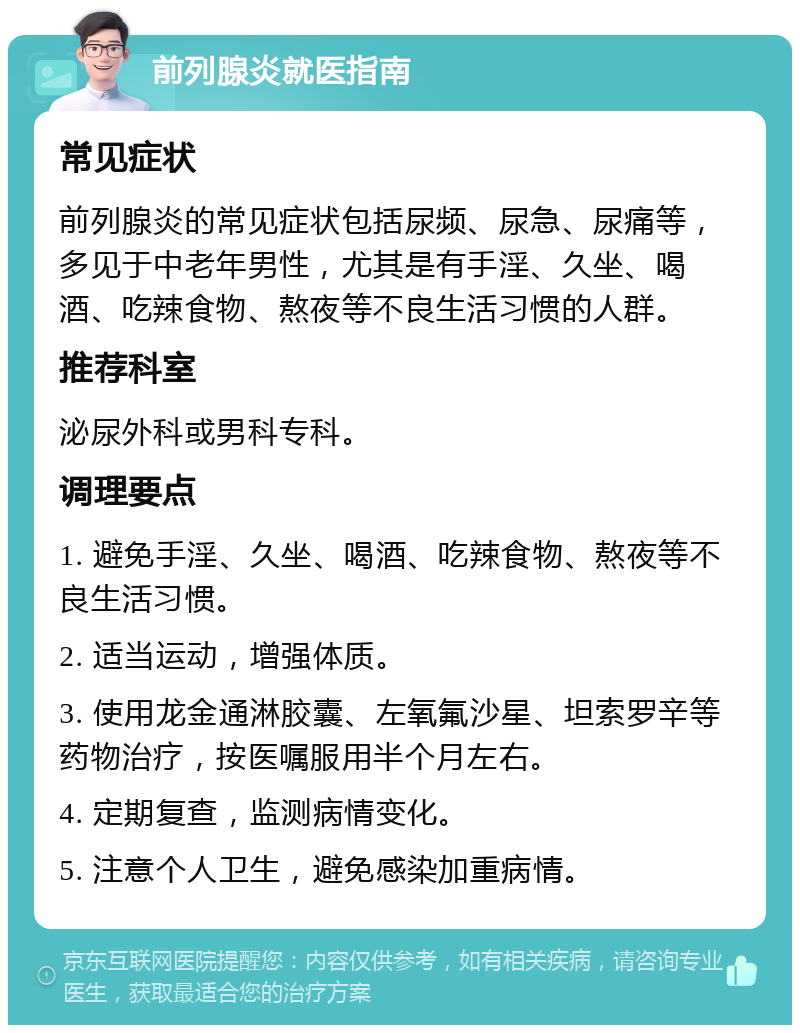 前列腺炎就医指南 常见症状 前列腺炎的常见症状包括尿频、尿急、尿痛等，多见于中老年男性，尤其是有手淫、久坐、喝酒、吃辣食物、熬夜等不良生活习惯的人群。 推荐科室 泌尿外科或男科专科。 调理要点 1. 避免手淫、久坐、喝酒、吃辣食物、熬夜等不良生活习惯。 2. 适当运动，增强体质。 3. 使用龙金通淋胶囊、左氧氟沙星、坦索罗辛等药物治疗，按医嘱服用半个月左右。 4. 定期复查，监测病情变化。 5. 注意个人卫生，避免感染加重病情。