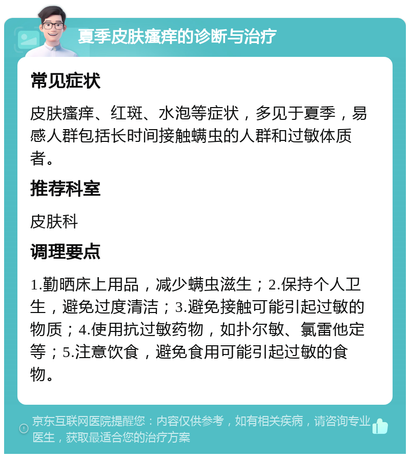 夏季皮肤瘙痒的诊断与治疗 常见症状 皮肤瘙痒、红斑、水泡等症状，多见于夏季，易感人群包括长时间接触螨虫的人群和过敏体质者。 推荐科室 皮肤科 调理要点 1.勤晒床上用品，减少螨虫滋生；2.保持个人卫生，避免过度清洁；3.避免接触可能引起过敏的物质；4.使用抗过敏药物，如扑尔敏、氯雷他定等；5.注意饮食，避免食用可能引起过敏的食物。