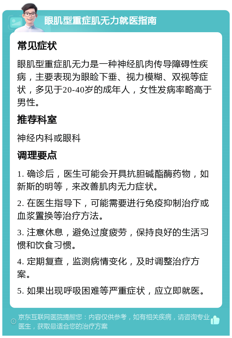 眼肌型重症肌无力就医指南 常见症状 眼肌型重症肌无力是一种神经肌肉传导障碍性疾病，主要表现为眼睑下垂、视力模糊、双视等症状，多见于20-40岁的成年人，女性发病率略高于男性。 推荐科室 神经内科或眼科 调理要点 1. 确诊后，医生可能会开具抗胆碱酯酶药物，如新斯的明等，来改善肌肉无力症状。 2. 在医生指导下，可能需要进行免疫抑制治疗或血浆置换等治疗方法。 3. 注意休息，避免过度疲劳，保持良好的生活习惯和饮食习惯。 4. 定期复查，监测病情变化，及时调整治疗方案。 5. 如果出现呼吸困难等严重症状，应立即就医。